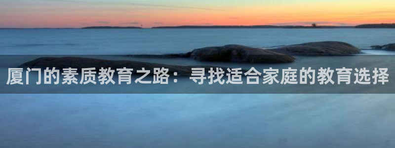 威九国际网站进入产品中心怎么进：厦门的素质教育之路：寻找适合家庭的教育选择
