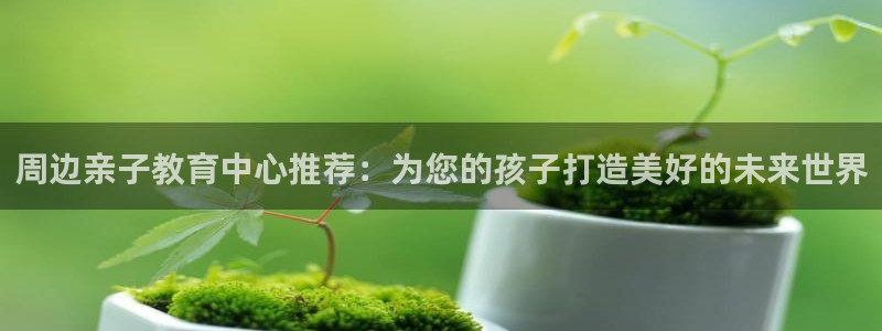 威九国际免费：周边亲子教育中心推荐：为您的孩子打造美好的未来世界