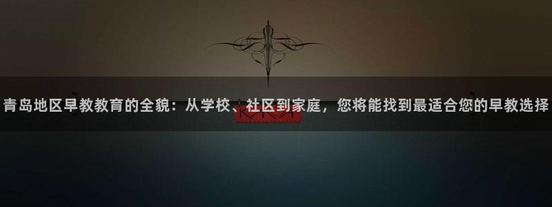 威九国际APP:青岛地区早教教育的全貌:从学校、社区到家庭,您将能找到最适合您的