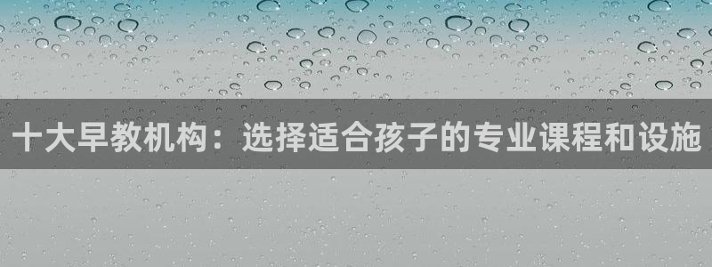 威九国际78mb下载：十大早教机构：选择适合孩子的专业课程和设施