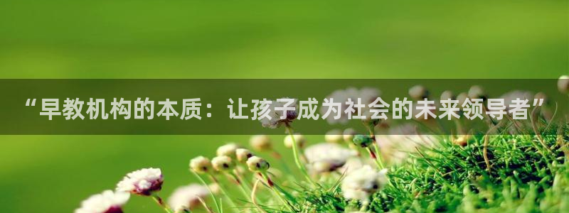 威九国际网站入口官网免费下载：“早教机构的本质：让孩子成为社会的未来领导者”