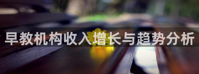 威九国际网站下载：早教机构收入增长与趋势分析