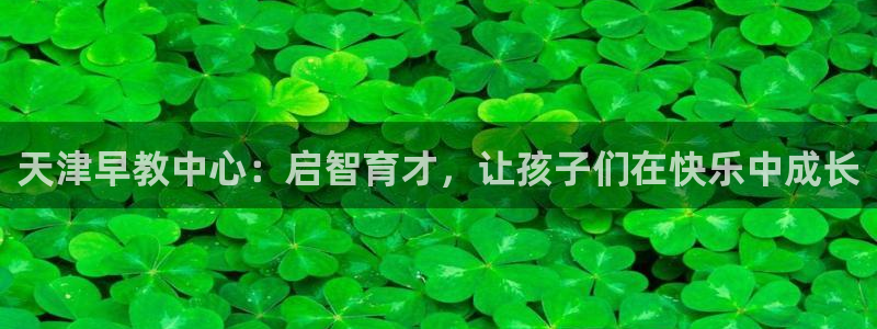 威九国际免费版：天津早教中心：启智育才，让孩子们在快乐中成长