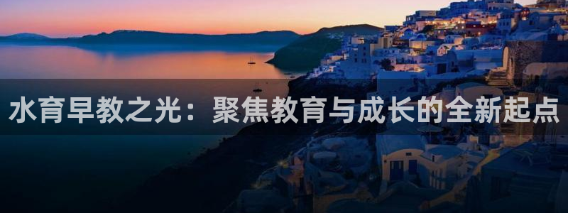 威九国际网站进入客服中心怎么进：水育早教之光：聚焦教育与成长的全新起点