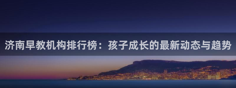 威九国际安全吗的认证团队：济南早教机构排行榜：孩子成长的最新动态与趋势